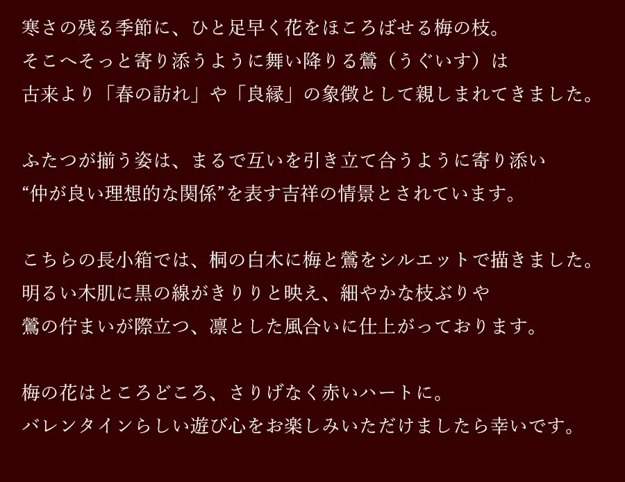 寒さの残る季節に、ひと足早く花をほころばせる梅の枝。そこへそっと寄り添うように舞い降りる鶯（うぐいす）は古来より「春の訪れ」や「良縁」の象徴として親しまれてきました。ふたつが揃う姿は、まるで互いを引き立て合うように寄り添い“仲が良い理想的な関係”を表す吉祥の情景とされています。こちらの長小箱では、桐の白木に梅と鶯をシルエットで描きました。明るい木肌に黒の線がきりりと映え、細やかな枝ぶりや鶯の佇まいが際立つ、凛とした風合いに仕上がっております。梅の花はところどころ、さりげなく赤いハートに。バレンタインらしい遊び心をお楽しみいただけましたら幸いです。