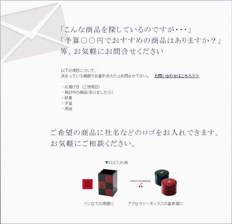 「こんな商品を探しているのですが・・・」「予算〇〇円でおすすめの商品はありますか？」等、お気軽にお問い合わせください。　ご希望の商品に社名などのロゴを入れることもできます。お気軽にご相談ください。