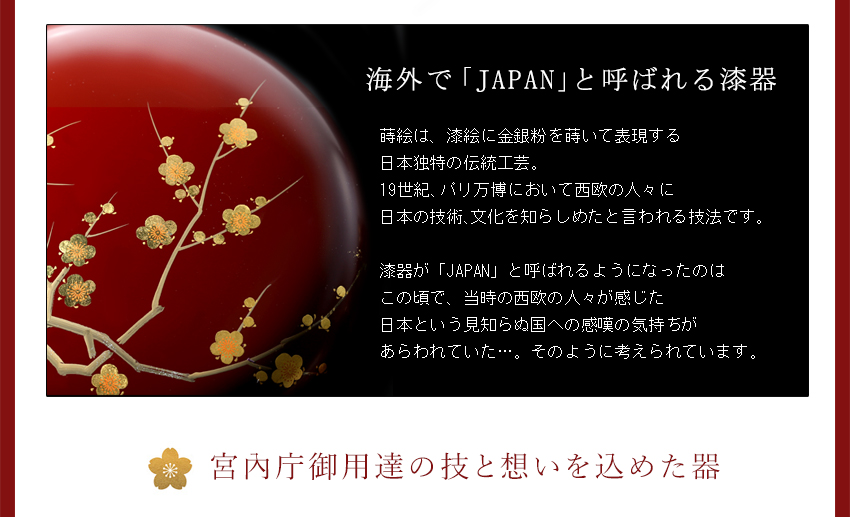 ●海外で「Japan」と呼ばれる漆器　■蒔絵は、漆絵に金銀粉を用いて表現する日本独特の伝統工芸。19世紀、パリ万博において西欧の人々に日本の技術、文化を知らしめたと言われる技法です。漆器が「JAPAN」と呼ばれるようになったのはこの頃で、当時の西欧の人々が感じた日本という見知らぬ国への感嘆の気持ちがあらわれていた…。そのように考えられています。