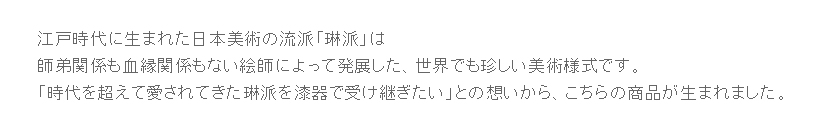 江戸時代に生まれた日本美術の流派「琳派」は師弟関係も血縁関係もない絵師によって発展した世界でも珍しい美術様式です。「時代を超えて愛されてきた琳派を漆器で受け継ぎたい」との想いからこちらの商品が生まれました。