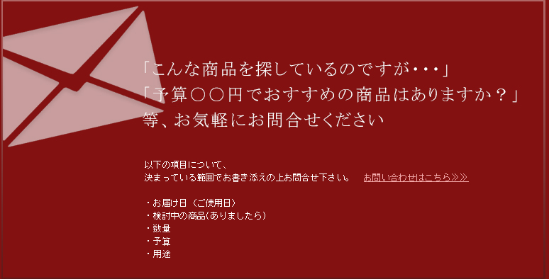「こんな商品を探しているのですが・・・」「予算〇〇円でおすすめの商品はありますか？」等、お気軽にお問い合わせください。　ご希望の商品に社名などのロゴを入れることもできます。お気軽にご相談ください。