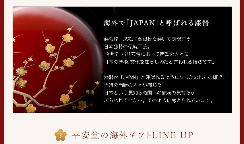 ●海外で「Japan」と呼ばれる漆器　■蒔絵は、漆絵に金銀粉を用いて表現する日本独特の伝統工芸。19世紀、パリ万博において西欧の人々に日本の技術、文化を知らしめたと言われる技法です。漆器が「JAPAN」と呼ばれるようになったのはこの頃で、当時の西欧の人々が感じた日本という見知らぬ国への感嘆の気持ちがあらわれていた…。そのように考えられています。
