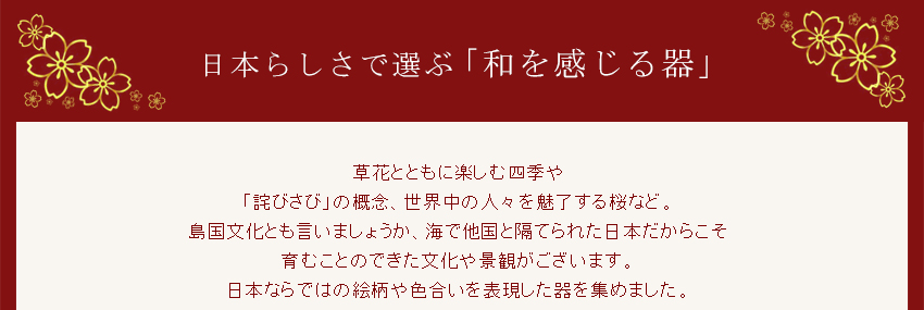 草花とともに楽しむ四季や「詫びさび」の概念、世界中の人々を魅了する桜など。島国文化とも言いましょうか、海で他国と隔てられた日本だからこそ育むことのできた文化や景観がございます。日本らではの絵柄や色合いを表現した器を集めました。