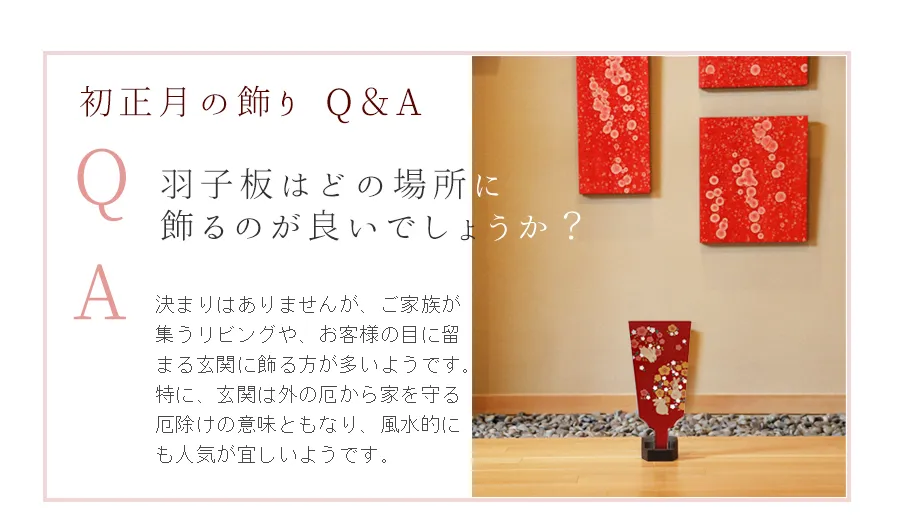 Q.羽子板はどの場所に
飾るのが良いでしょうか？　A.決まりはありませんが、ご家族が集うリビングや、お客様の目に留まる玄関に飾る方が多いようです。特に、玄関は外の厄から家を守る厄除けの意味ともなり、風水的にも人気が宜しいようです。