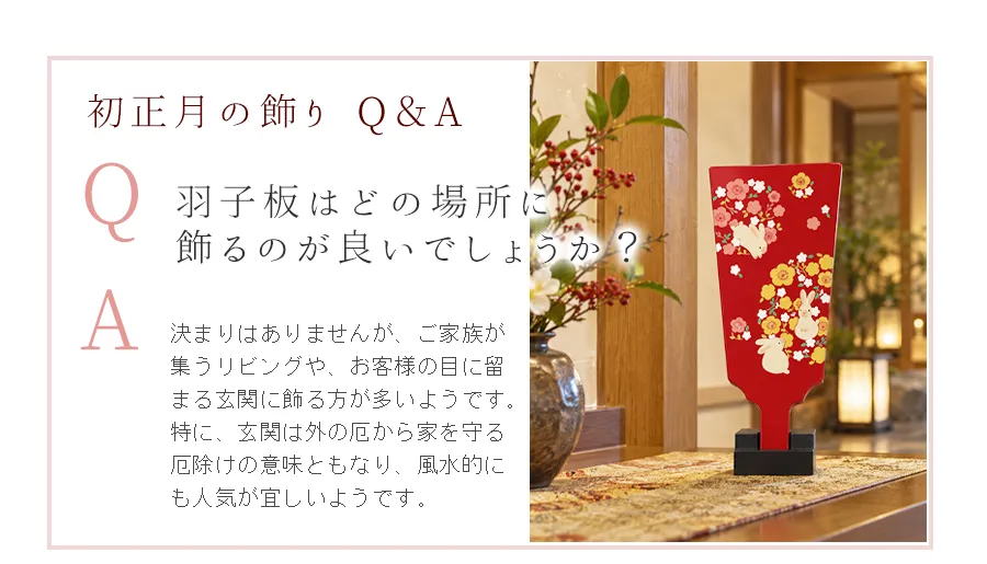 Q.羽子板はどの場所に
飾るのが良いでしょうか？　A.決まりはありませんが、ご家族が集うリビングや、お客様の目に留まる玄関に飾る方が多いようです。特に、玄関は外の厄から家を守る厄除けの意味ともなり、風水的にも人気が宜しいようです。