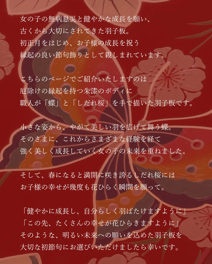 女の子の無病息災と健やかな成長を願い、古くから大切にされてきた羽子板。初正月をはじめ、お子様の成長を祝う縁起の良い節句飾りとして親しまれています。こちらのページでご紹介いたしますのは
厄除けの縁起を持つ朱漆のボディに職人が「蝶」と「しだれ桜」を手で描いた羽子板です。  小さな姿から、やがて美しい羽を広げて舞う蝶。そのさまに、これからさまざまな経験を経て強く美しく成長していく女の子の未来を重ねました。  そして、春になると満開に咲き誇るしだれ桜にはお子様の幸せが幾度も花ひらく瞬間を願って。「健やかに成長し、自分らしく羽ばたけますように」「この先、たくさんの幸せが花ひらきますように」そのような、明るい未来への願いを込めた羽子板を大切な初節句にお選びいただけましたら幸いです。