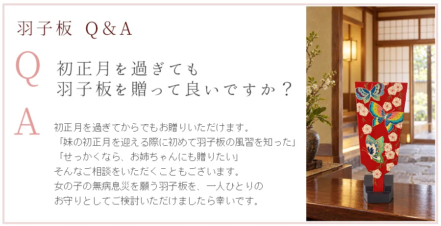 Q：初正月を過ぎても羽子板を贈って良いですか？ A：初正月を過ぎてからでもお贈りいただけます。「妹の初正月を迎える際に初めて羽子板の風習を知った」「せっかくなら、お姉ちゃんにも贈りたい」
そんなご相談をいただくこともございます。女の子の無病息災を願う羽子板を、一人ひとりのお守りとしてご検討いただけましたら幸いです。
