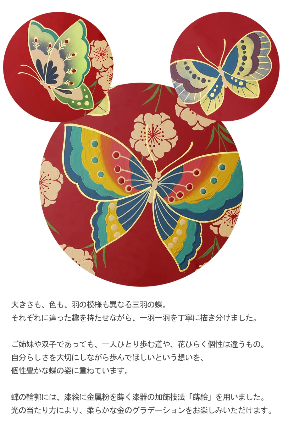 大きさも、色も、羽の模様も異なる三羽の蝶。それぞれに違った趣を持たせながら、一羽一羽を丁寧に描き分けました。ご姉妹や双子であっても、一人ひとり歩む道や、花ひらく個性は違うもの。
自分らしさを大切にしながら歩んでほしいという想いを、個性豊かな蝶の姿に重ねています。蝶の輪郭には、漆絵に金属粉を蒔く漆器の加飾技法「蒔絵」を用いました。光の当たり方により、柔らかな金のグラデーションをお楽しみいただけます。