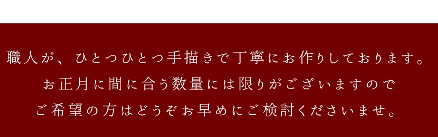 職人が、ひとつひとつ手描きで丁寧にお作りしております。お正月に間に合う数量には限りがございますのでご希望の方はどうぞお早めにご検討くださいませ。