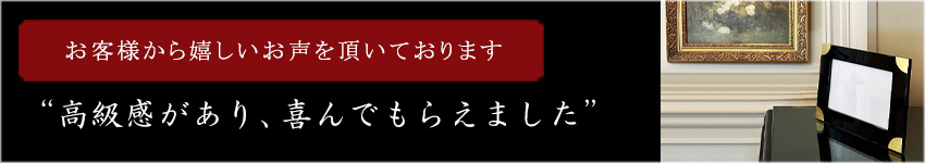 お客様から嬉しいお声をいただいております “高級感があり、喜んでもらえました”