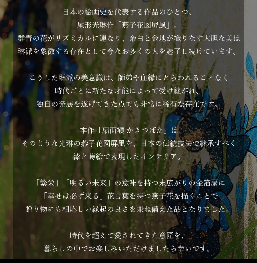 日本の絵画史を代表する作品のひとつ、尾形光琳作「燕子花図屏風」。群青の花がリズミカルに連なり、余白と金地が織りなす大胆な美は
琳派を象徴する存在として今なお多くの人を魅了し続けています。こうした琳派の美意識は、師弟や血縁にとらわれることなく時代ごとに新たな才能によって受け継がれ、独自の発展を遂げてきた点でも非常に稀有な存在です。本作「扇面額 かきつばた」はそのような光琳の燕子花図屏風を、日本の伝統技法で継承すべく漆と蒔絵で表現したインテリア。「繁栄」「明るい未来」の意味を持つ末広がりの金箔扇に「幸せは必ず来る」花言葉を持つ燕子花を描くことで贈り物にも相応しい縁起の良さを兼ね備えた品となりました。時代を超えて愛されてきた意匠を、暮らしの中でお楽しみいただけましたら幸いです。