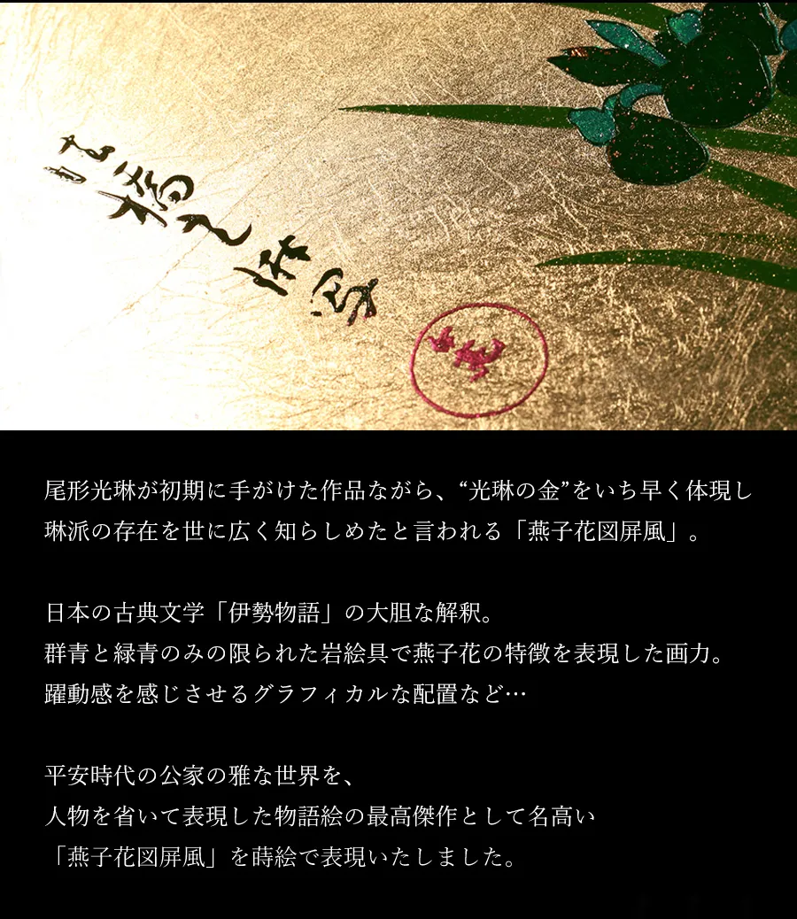 尾形光琳が初期に手がけた作品ながら、光琳の金をいち早く体現し琳派の存在を世に広く知らしめたと言われる「燕子花図屏風」。日本の古典文学「伊勢物語」の大胆な解釈。群青と緑青のみの限られた岩絵具で燕子花の特徴を表現した画力。躍動感を感じさせるグラフィカルな配置など…平安時代の公家の雅な世界を、人物を省いて表現した物語絵の最高傑作として名高い「燕子花図屏風」を蒔絵で表現いたしました。