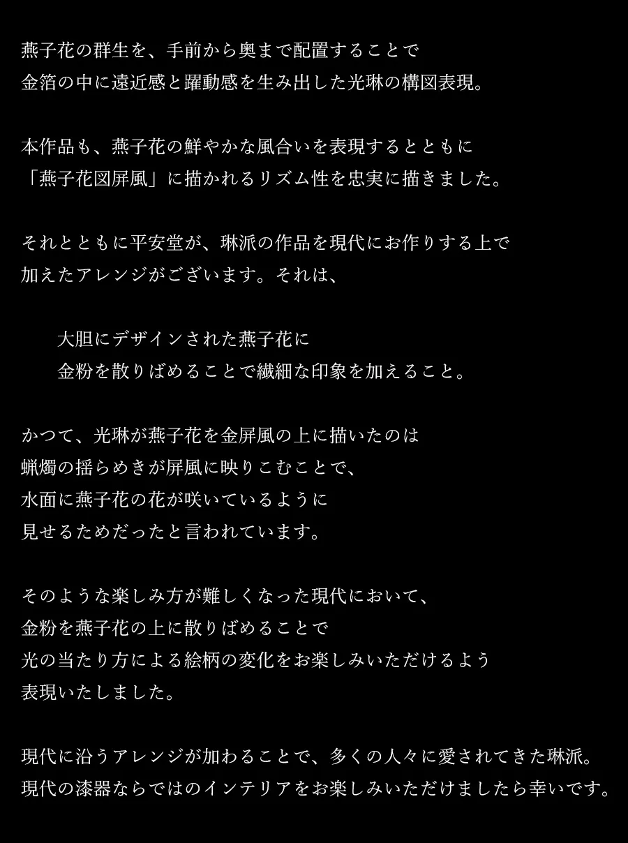 燕子花の群生を、手前から奥まで配置することで金箔の中に遠近感と躍動感を生み出した光琳の構図表現。本作品も、燕子花の鮮やかな風合いを表現するとともに「燕子花図屏風」に描かれるリズム性を忠実に描きました。それとともに平安堂が、琳派の作品を現代にお作りする上で加えたアレンジがございます。それは、大胆にデザインされた燕子花に金粉を散りばめることで繊細な印象を加えること。かつて、光琳が燕子花を金屏風の上に描いたのは蝋燭の揺らめきが屏風に映りこむことで、水面に燕子花の花が咲いているように見せるためだったと言われています。そのような楽しみ方が難しくなった現代において、金粉を燕子花の上に散りばめることで光の当たり方による絵柄の変化をお楽しみいただけるよう表現いたしました。現代に沿うアレンジが加わることで、多くの人々に愛されてきた琳派。現代の漆器ならではのインテリアをお楽しみいただけましたら幸いです。