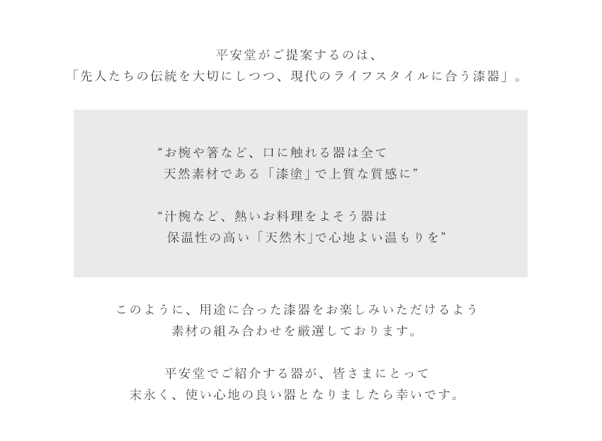 平安堂がご提案するのは、「先人たちの伝統を大切にしつつ、現代のライフスタイルに合う漆器」。“お椀や箸など、口に触れる器は全て天然素材である「木製品」「漆塗」で上質な質感に”“大鉢など、天然素材で作ると値段が張る大きめの器は「樹脂木粉」「ウレタン塗」で気軽にお求めやすく”このように、用途に合った漆器をお楽しみいただけるよう素材の組み合わせを厳選しております。平安堂でご紹介する器が、皆様にとって末永く、使い心地の良い器となりましたら幸いです。