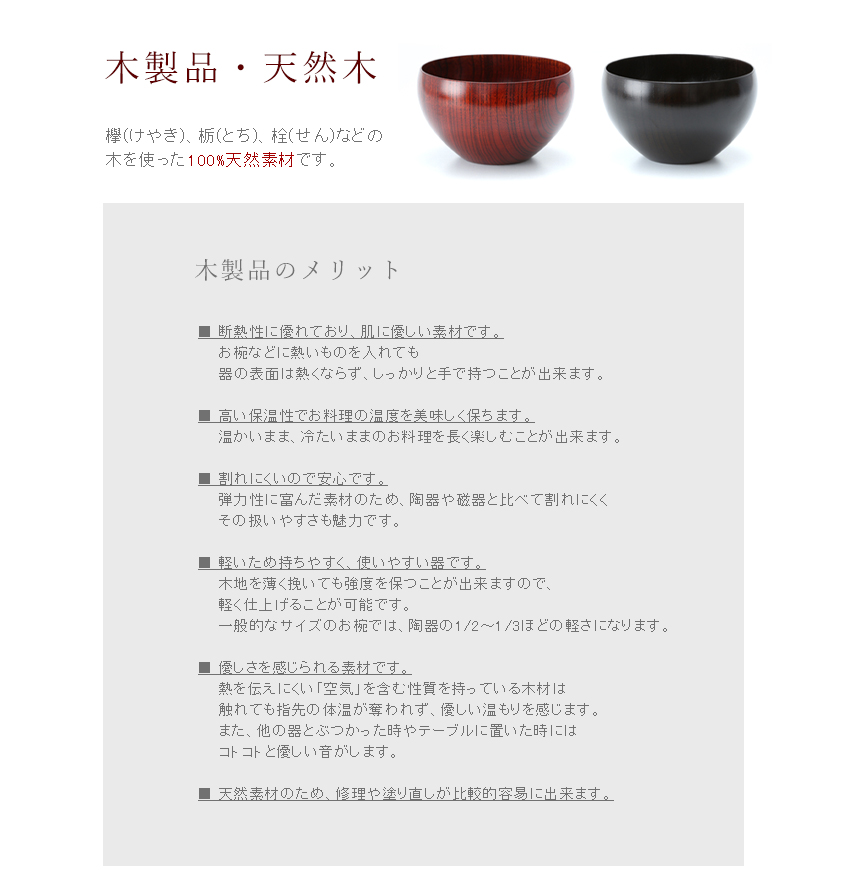 【木製品・天然木】欅(けやき)、栃(とち)、栓(せん)などの木を使った100%天然素材です。【木製品のメリット】■断熱性に優れており、肌に優しい素材です。お椀などに熱いものを入れても器の表面は熱くならず、しっかりと手で持つことが出来ます。■高い保温性でお料理の温度を美味しく保ちます。温かいまま、冷たいままのお料理を長く楽しむことが出来ます。　■割れにくいので安心です。弾力性に富んだ素材のため、陶器や磁器と違い落としても割れることはほとんどありません。　■軽いため持ちやすく、使いやすい器です。木地を薄く挽いても強度を保つことが出来ますので、軽く仕上げることが可能です。一般的なサイズのお椀では、陶器の1/2～1/3ほどの軽さになります。　■優しさを感じられる素材です。熱を伝えにくい「空気」を含む性質を持っている木材は、触れても指先の体温が奪われず、優しい温もりを感じます。また、他の器とぶつかった時やテーブルに置いた時にはコトコトと優しい音がします。　■天然素材のため、修理や塗り直しが比較的容易に出来ます。