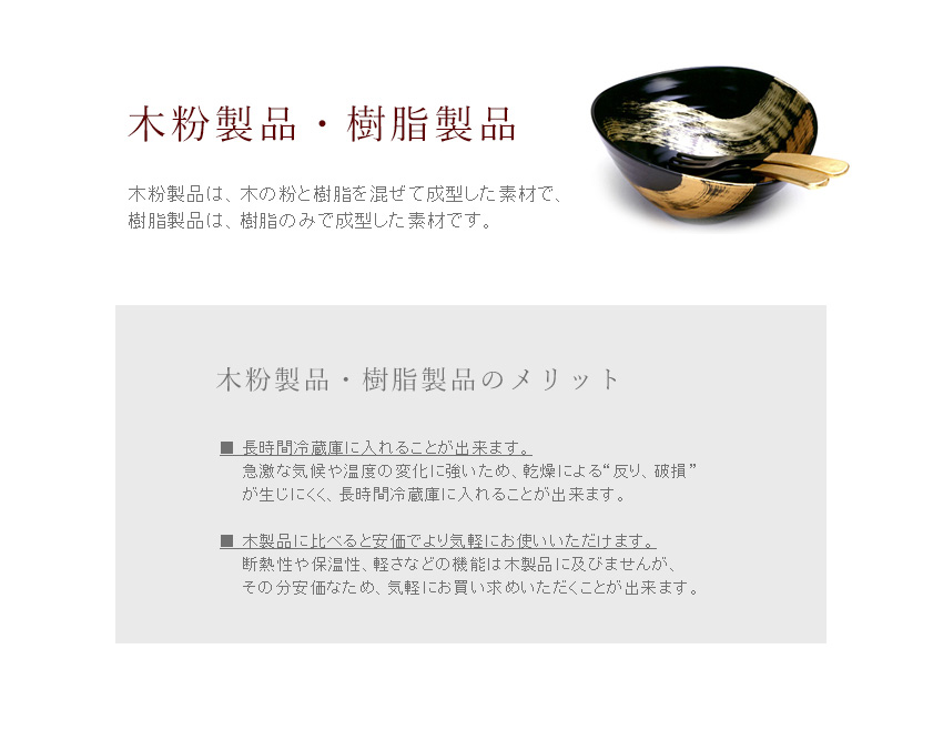 【木粉製品・樹脂製品】木粉製品は、木の粉と樹脂を混ぜて成型した素材で、樹脂製品は、樹脂のみで成型した素材です。樹脂にも色々な種類がありますが、平安堂では一番質感の良い「フェノール」というものだけ使用しています。　【木粉製品・樹脂製品のメリット】■長時間冷蔵庫に入れることが出来ます。　急激な気候や温度の変化に強いため、乾燥による“反り、破損”が生じにくく、長時間冷蔵庫に入れることが出来ます。　■木製品に比べると安価でより気軽にお使いいただけます。　断熱性や保温性、軽さなどの機能は木製品に及びませんが、その分安価なため、気軽にお買い求めいただくことが出来ます。