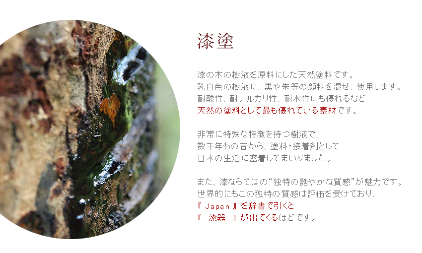 【漆塗】漆の木の樹液を原料にした天然塗料です。乳白色の樹液に、黒や朱等の顔料を混ぜ、使用します。耐酸性、耐アルカリ性、耐水性にも優れるなど、天然の塗料として最も優れている素材です。非常に特殊な特徴を持つ樹液で、数千年もの昔から、塗料・接着剤として日本の生活に密着してまいりました。また、漆ならではの独特で艶やかな質感が魅力です。世界的にもこの独特の質感は評価を受けており、『JAPAN』を辞書で引くと『漆器』が出てくるほどです。