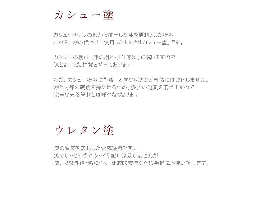カシューナッツの殻から抽出した油を原料とした塗料。これを、漆の代わりに使用したものが「カシュー塗」です。カシューの樹は、漆の樹と同じ「漆科」に属しますので漆とよく似た性質を持っております。ただ、カシュー塗料は“漆”と異なり漆ほど自然には硬化しません。漆と同等の硬度を持たせるため、多少の溶剤を混ぜますので完全な天然塗料とは呼べなくなります。平安堂では、口に直接触れる器にはカシュー塗りを使用していません。　【ウレタン塗】漆の質感を表現した合成塗料です。漆のしっとり感やふっくら感には及びませんが、漆より紫外線・熱に強く、比較的安価なため手軽にお使いいただけます。