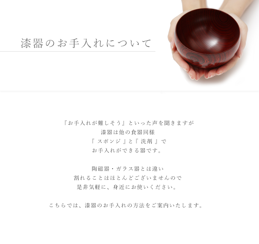 「お手入れが難しそう」といった声を聞きますが、漆器はほかの食器同様『 スポンジ 』と『 洗剤 』でお手入れができる器です。陶磁器・ガラス器とは違い、割れることはほとんどございませんので、ぜひ気軽に、身近にお使いください。こちらでは、漆器のお手入れ方法をご案内いたします。