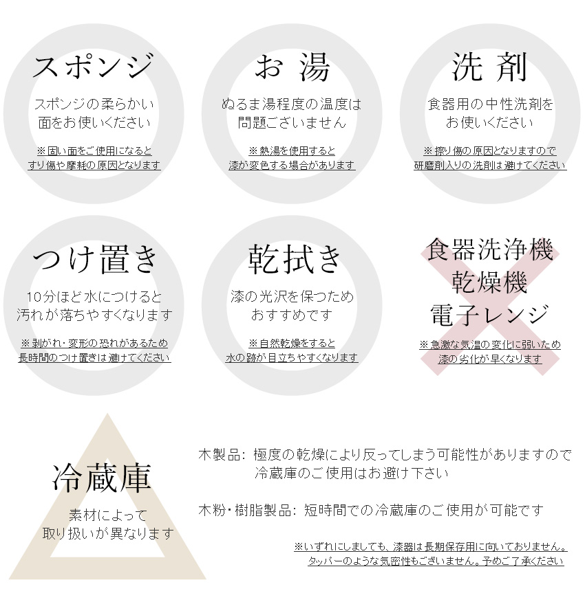 【●スポンジ】なるべく柔らかい面をお使いください。　※固い面もお使いいただけますが、擦り傷の原因となる場合があります。【●お湯】ぬるま湯程度の使用は問題ございません。　※熱湯を急激に使った場合には、漆が変色する可能性があります。　【●洗剤】食器用の中性洗剤をお使いいただけます。　※擦り傷の原因となりますので、研磨剤入りの洗剤は避けてください。　【●つけ置き】10分ほど水につけるだけで汚れが落ちやすくなります。　※剥がれ・変形の恐れがあるため、長時間のつけ置きは避けてください。　【乾拭き】漆の光沢を保つためおすすめです。　※自然乾燥はせず、水切り後は柔らかい布で水気をお取りください。　【×食器洗浄器・乾燥機】急激な気温の変化に弱いため、漆の劣化が早くなります。