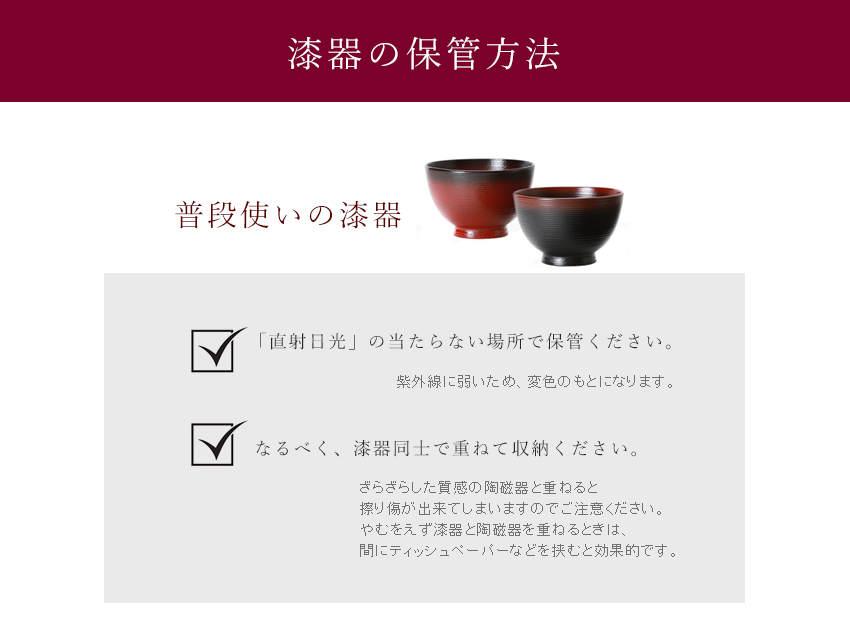 【漆器の保管方法】普段使いの漆器： @「直射日光」の当たらない場所で保管ください。紫外線に弱いため、変色のもとになります。　 Aなるべく、漆器同士で重ねてご収納ください。　ざらざらした質感の陶磁器を重ねると、擦り傷が出来てしまいますのでご注意ください。やむを得ず漆器と陶磁器を重ねる時は、間にティッシュペーパーなどを挟むと効果的です。