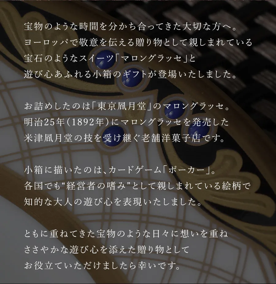 宝物のような時間を分かち合ってきた大切な方へ。ヨーロッパで敬意を伝える贈り物として親しまれている
宝石のようなスイーツ「マロングラッセ」と遊び心あふれる小箱のギフトが登場いたしました。お詰めしたのは「東京風月堂」のマロングラッセ。日本で初めてマロングラッセを手掛けたとされる米津風月堂の技を受け継ぐ老舗菓匠です。小箱に描いたのは、カードゲーム「ポーカー」。各国でも“経営者の嗜み”として親しまれている絵柄で知的な大人の遊び心を表現いたしました。ともに重ねてきた宝物のような日々に想いを重ねささやかな遊び心を添えた贈り物としてお役立ていただけましたら幸いです。