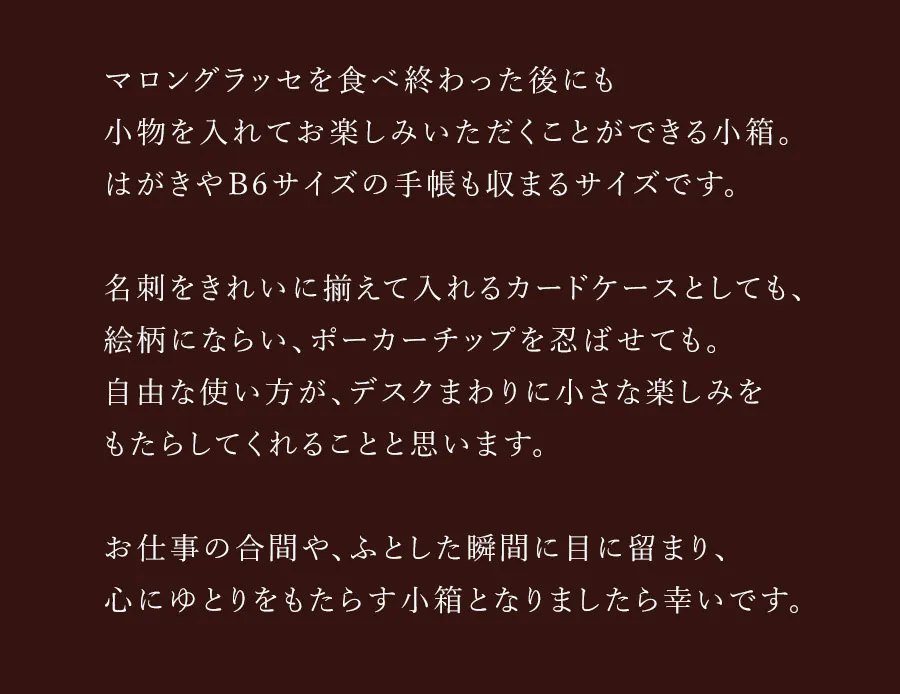 マロングラッセを食べ終わった後にも小物を入れてお楽しみいただくことができる小箱。はがきやB6サイズの手帳も収まるサイズです。名刺をきれいに揃えて入れるカードケースとしても、絵柄にならい、ポーカーチップを忍ばせても。自由な使い方が、デスクまわりに小さな楽しみをもたらしてくれることと思います。お仕事の合間や、ふとした瞬間に目に留まり、心にゆとりをもたらす小箱となりましたら幸いです。