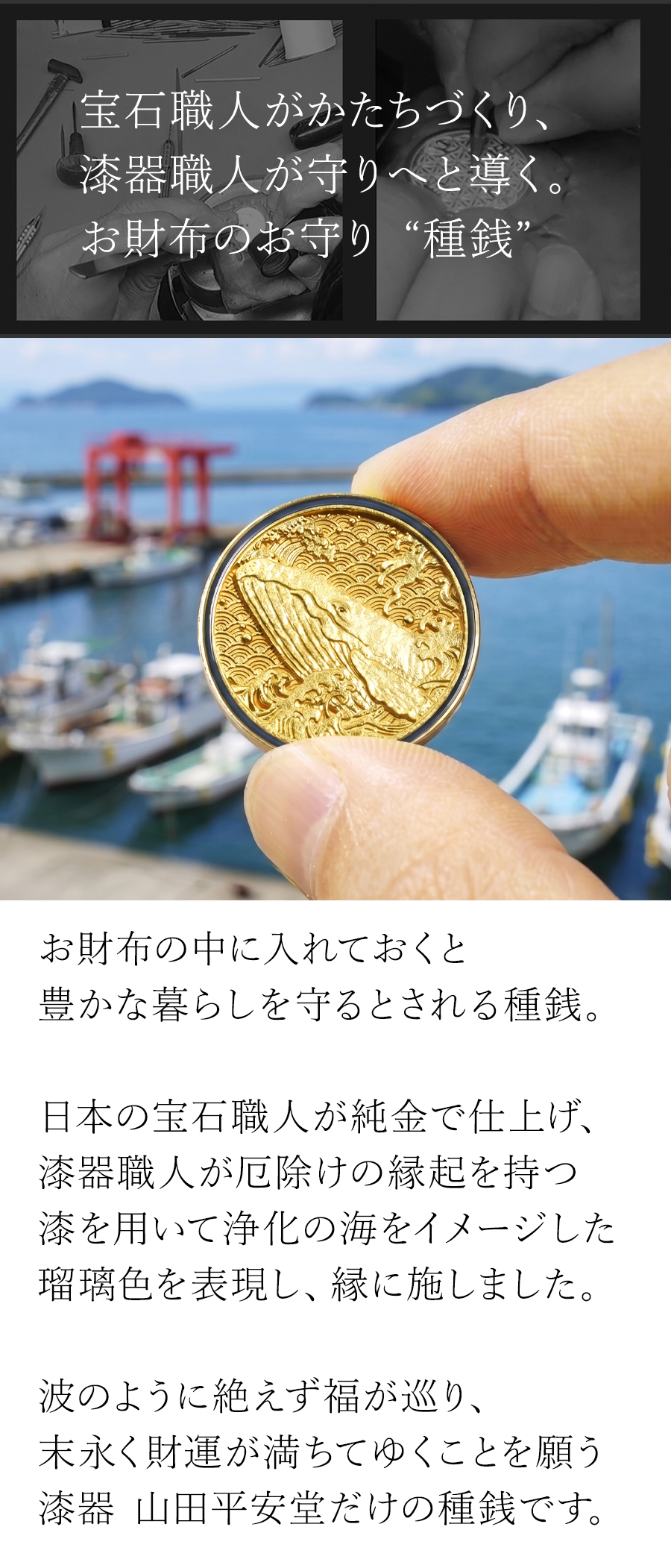お財布の中に入れておくと豊かな暮らしを守るとされる種銭。日本の宝石職人が純金で仕上げ、漆器職人が浄化の海をイメージした「瑠璃色」でふちを円く囲みました。波のように絶えず福が巡り、末永く財運が満ちてゆくことを願う漆器 山田平安堂だけの種銭です。