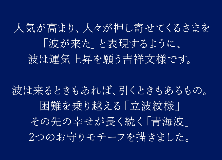 人気が高まり、人々が押し寄せてくるさまを「波が来た」と表現するように、波は運気上昇を願う吉祥文様です。波は来るときもあれば、引くときもあるもの。困難を乗り越える「立波紋様」その先の幸せが長く続く「青海波」2つのお守りモチーフを描きました。