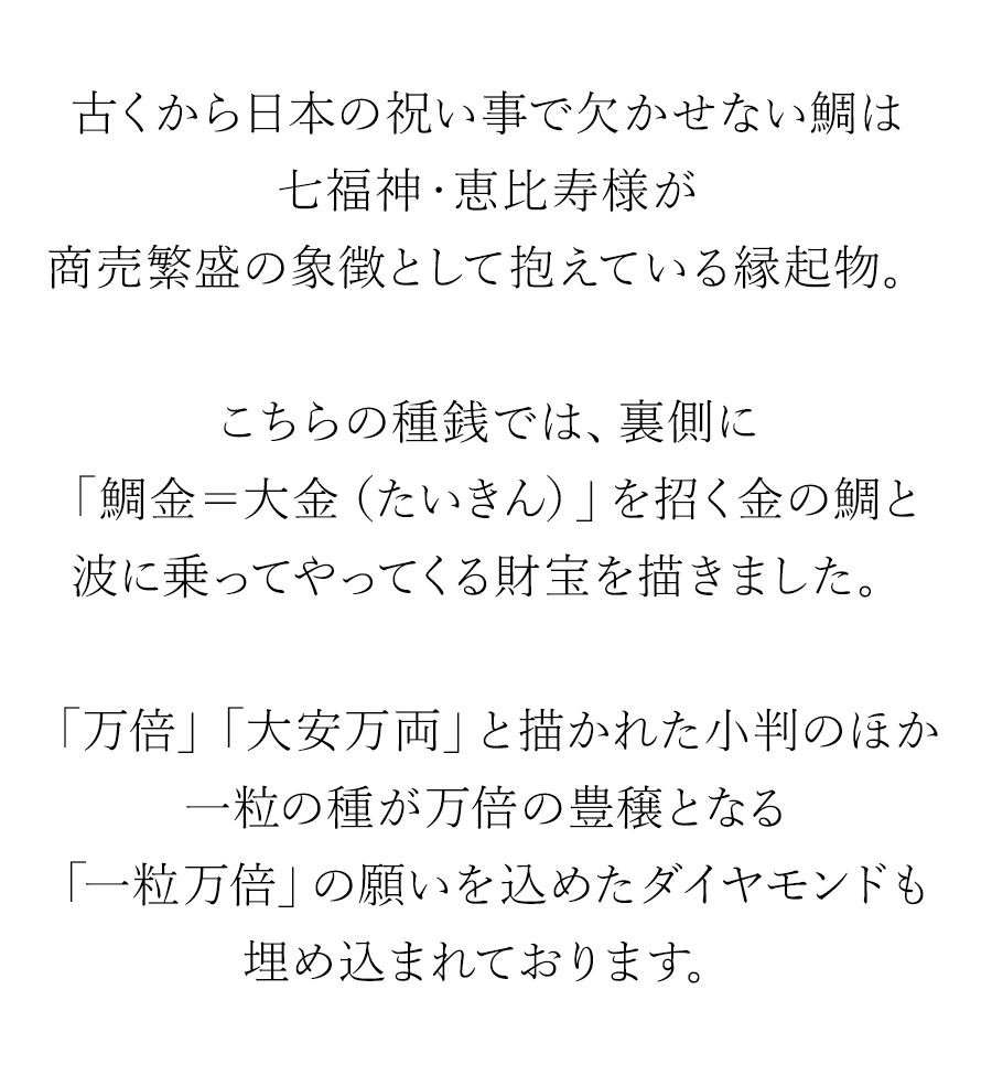 古くから日本の祝い事で欠かせない鯛は七福神・恵比寿様が商売繁盛の象徴として抱えている縁起物。こちらの種銭では「鯛金＝大金（たいきん）」を招く金の鯛と波に乗ってやってくる財宝を描きました。「万倍」「大安万両」と描かれた小判のほか一粒の種が万倍の豊穣となる「一粒万倍」の願いを込めたダイヤモンドも埋め込まれております。