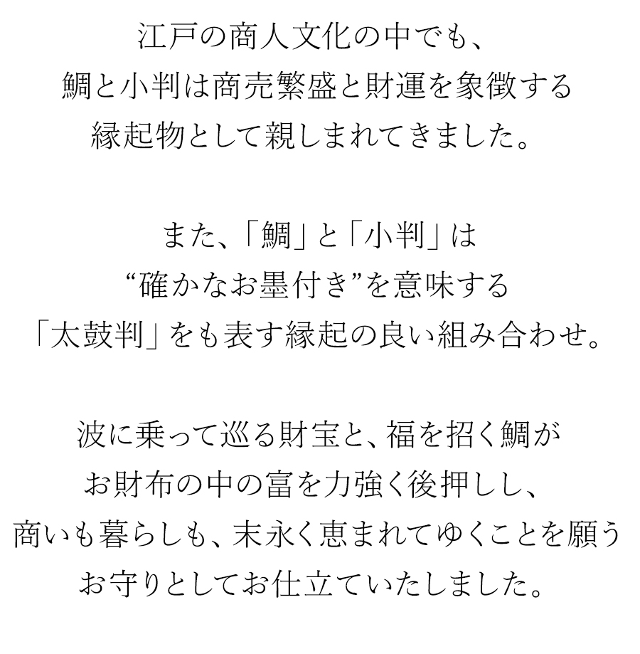 江戸の商人文化の中でも、鯛と小判は商売繁盛と財運を象徴する縁起物として親しまれてきました。また、「鯛」と「小判」は“確かなお墨付き”を意味する「太鼓判」をも表す縁起の良い組み合わせ。波に乗って巡る財宝と、福を招く鯛がお財布の中の富を力強く後押しし、商いも暮らしも、末永く恵まれてゆくことを願うお守りとしてお仕立ていたしました。
