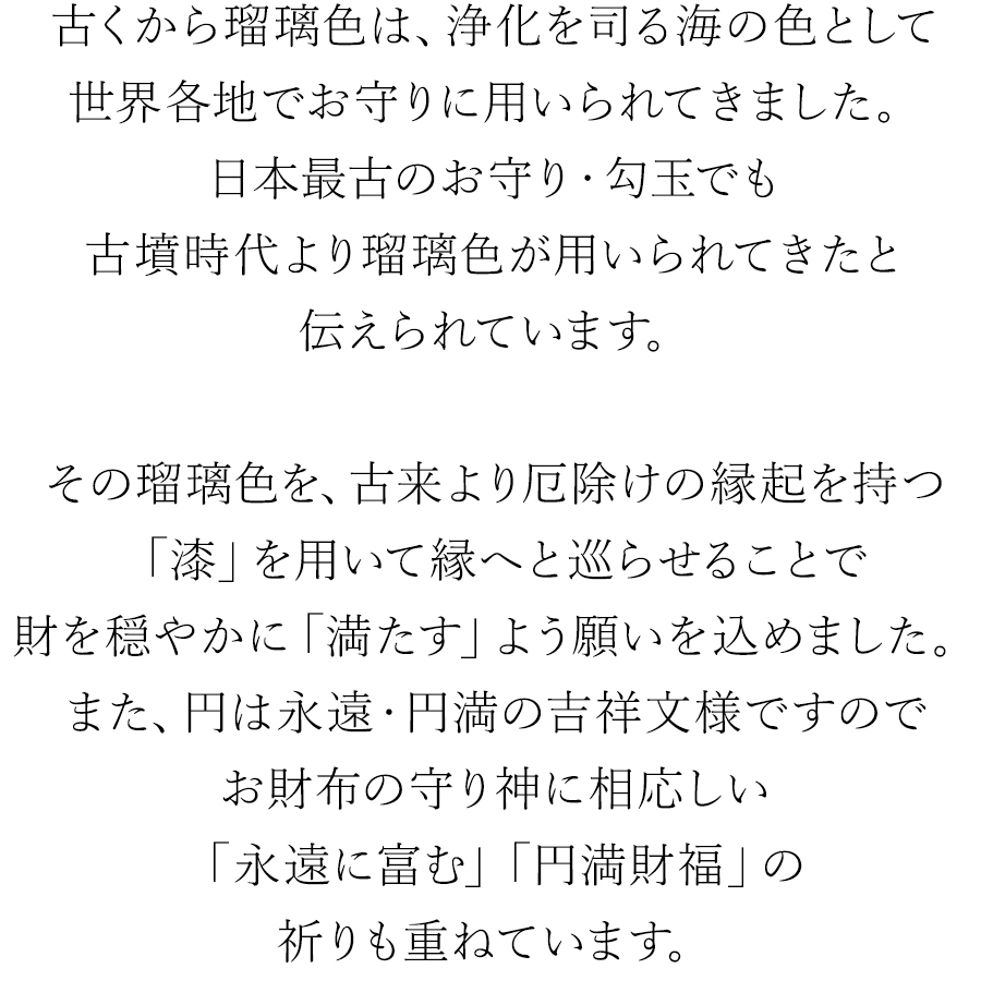 古くから瑠璃色は、浄化を司る海の色として世界各地でお守りに用いられてきました。日本最古のお守り・勾玉でも古墳時代より瑠璃色が用いられてきたと伝えられています。瑠璃色を、漆器職人が縁へと巡らせることで財を穏やかに「満たす」よう願いを込めました。また、円は永遠・円満の吉祥文様ですのでお財布の守り神に相応しい「永遠に富む」「円満財福」の祈りも重ねています。