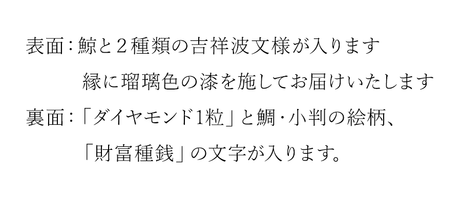 表面：鯨と２種類の吉祥波文様が入ります。縁に瑠璃色を施してお届けいたします。裏面：「ダイヤモンド1粒」と鯛・小判の絵柄、「財富種銭」の文字が入ります。