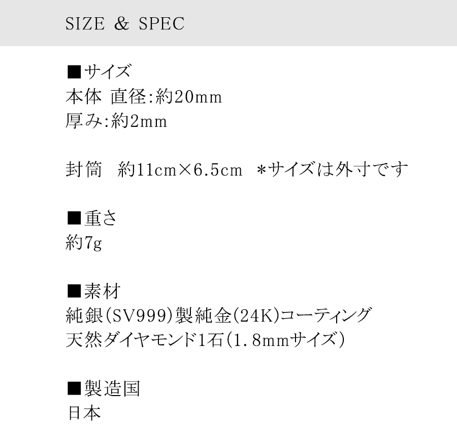 SIZE＆SPEC■サイズ　本体 直径：約20mm　厚み：約2mm　封筒　約11cm×6.5cm　*サイズは外寸です　■重さ　約7g　■素材　純銀（SV999）製純金(24K)コーティング　天然ダイヤモンド1石（1．8mmサイズ）　■製造国　日本