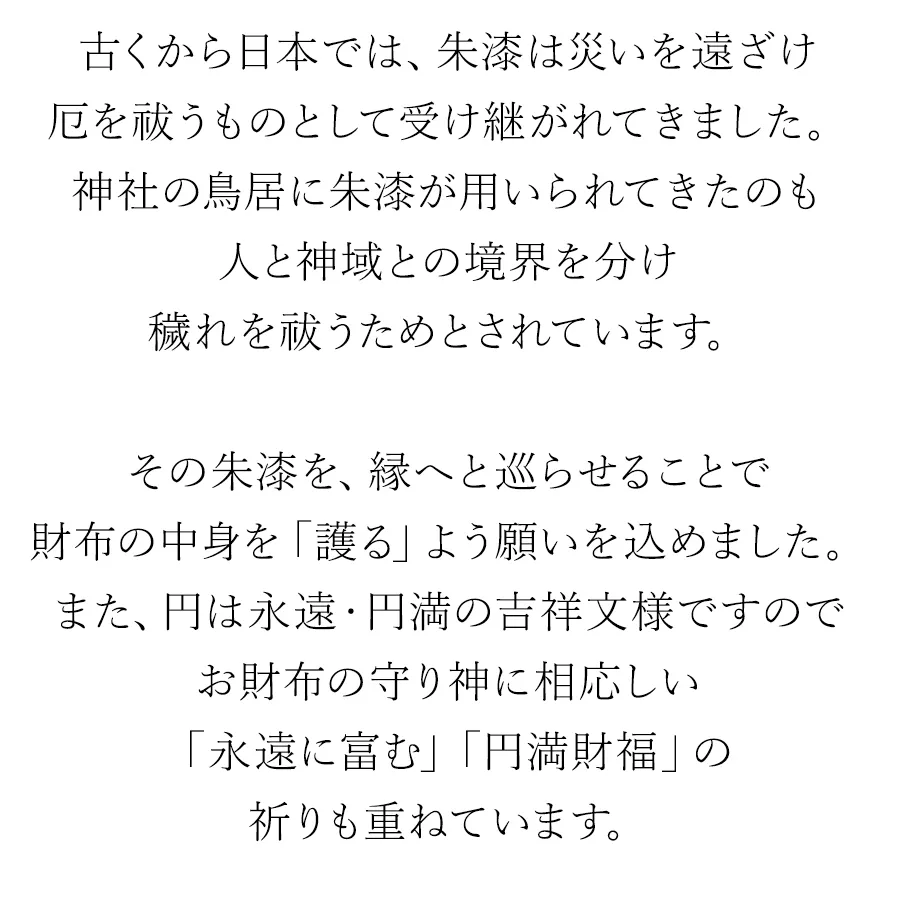 古くから日本では、朱漆は災いを遠ざけ厄を祓うものとして受け継がれてきました。神社の鳥居に朱漆が用いられてきたのも人と神域との境界を分け穢れを祓うためとされています。その朱漆を、縁へと巡らせることで財布の中身を「護る」よう願いを込めました。また、円は永遠・円満の吉祥文様ですのでお財布の守り神に相応しい「永遠に富む」「円満財福」の祈りも重ねています。