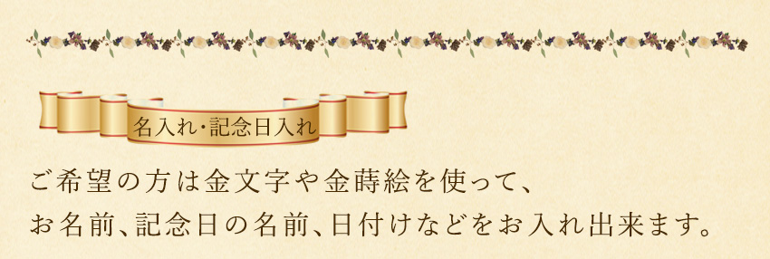 ご希望の方は金文字や金蒔絵を使って、 お名前、記念日の名前、日付けなどをお入れすることも出来ます。