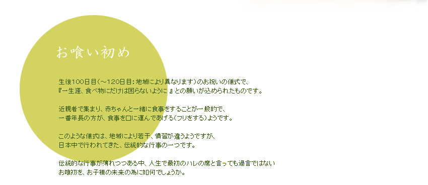 【お喰い初め】生後１００日目（～１２０日目：地域により異なります）のお祝いの儀式で、 『一生涯、食べ物にだけは困らないように 』 との願いが込められたものです。  近親者で集まり、赤ちゃんと一緒に食事をすることが一般的で、 一番年長の方が、食事を口に運んであげる（フリをする）ようです。  このような儀式は、地域により若干、慣習が違うようですが、 日本中で行われてきた、伝統的な行事の一つです。  伝統的な行事が薄れつつある中、人生で最初のハレの席と言っても過言ではない お喰初を、お子様の未来の為に如何でしょうか。