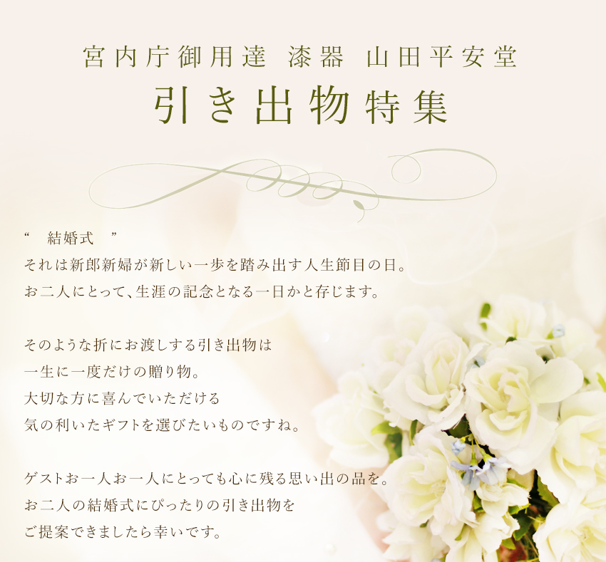 結婚式──。 それは新郎新婦が、この先寄り添っていく相手とともに 新しい一歩を踏み出す、人生節目の日。  お二人のために駆けつけてくれた方々から 温かい言葉や拍手をいただいたり、 お父様お母様からの手紙に心を動かされ涙したり…。 「おめでとう」の気持ちがたくさん詰まった結婚式は、 お二人にとって、生涯忘れられない一日になるのではないでしょうか。  そのような折にお渡しする引き出物は、 お二人からゲストに贈る、一生に一度だけの贈り物。 大切な方に喜んでいただける、そしていつまでも 使っていただける…気の利いたギフトを選びたいものですね。  こちらのページではお二人のイニシャルを蒔絵で描く プレミアムオーダーアイテムや、 ゲスト別のおすすめアイテムなどをご紹介してまいります。  お二人の人生の節目となる大事な結婚式には、 ゲストお一人お一人にとっても心に残る思い出の品を…。 お二人の結婚式にぴったりの引き出物をご提案できましたら幸いです。