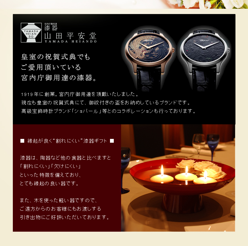 皇室の祝賀式典でもご愛用いただいている宮内庁御用達の漆器。1919年に創業。宮内庁御用達を頂戴いたしました。現在も皇室の祝賀式典にて、ご紋付の盃をお納めしているブランドです。高級宝飾時計ブランド「ショパール」等とのコラボレーションも行っております。　■縁起が良く“割れにくい”漆器ギフト■　漆器は、陶器など他の食器と比べますと「割れにくい」「欠けにくい」といった特徴を備えております。また、引き出物は「軽い」ことも重要。漆器は軽い木製品ですので、遠方からいらしたゲストにも適した引き出物です。