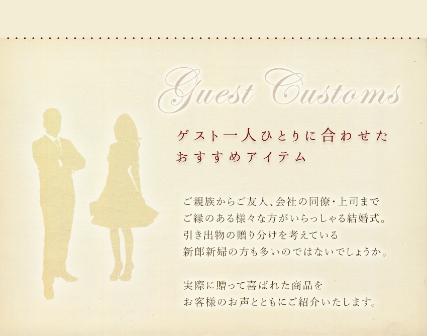 ゲスト一人ひとりに合わせたおすすめアイテム：ご親族からご友人、会社の同僚・上司まで、ご縁のある様々な方がいらっしゃる結婚式。引き出物の贈り分けを考えている新郎新婦の方も多いのではないでしょうか。実際に送って喜ばれた商品をお客様のお声とともにご紹介いたします。