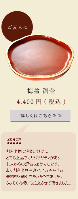 引き出物に注文しました。とても上品でオリジナリティがあり、友人からの評価も良かったです。また引き出物特典で、1万円もする夫婦椀と割引券をいただきました。さっそく内祝いも注文させていただきました。