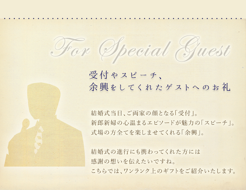 受付やスピーチ、余興をしてくれたゲストへのお礼：結婚式当日、ご両家の顔となる「受付」。新郎新婦の心温まるエピソードが魅力の「スピーチ」。式場の方全てを楽しませてくれる「余興」。結婚式の進行にも携わってくれた方には感謝の想いを伝えたいですね。こちらでは、ワンランク上のギフトをご紹介いたします。