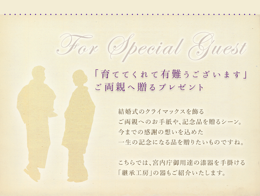 「育ててくれてありがとうございます」ご両親へ贈るプレゼント：結婚式のクライマックスを飾る、ご両親へのお手紙や、記念品を贈るシーン。今までの感謝の想いを込めた、一生の記念になる品を贈りたいものですね。こちらでは、宮内庁御用達の漆器を手掛ける「継承工房」の器もご紹介いたします。