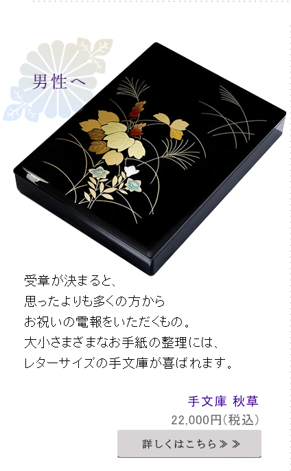 受章が決まると、
思ったよりも多くの方からお祝いの電報をいただくもの。
大小さまざまなお手紙の整理には、レターサイズの手文庫が喜ばれます。