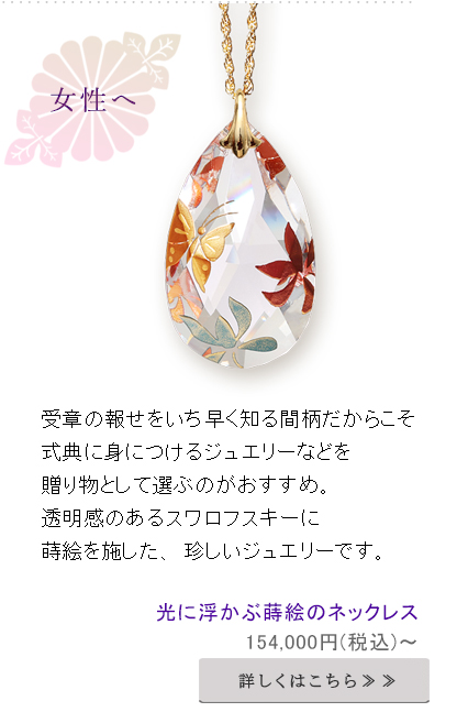 受章の報せをいち早く知る間柄だからこそ
式典に身につけるジュエリーなどを贈り物として選ぶのがおすすめ。
透明感のあるスワロフスキーに蒔絵を施した、珍しいジュエリーです。