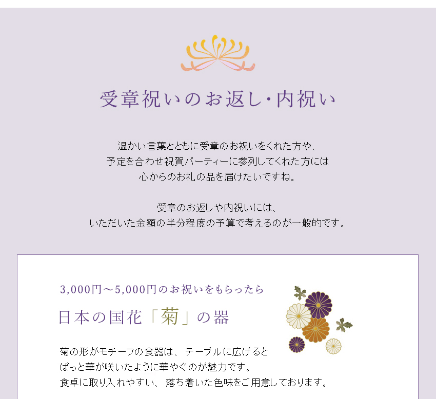 温かい言葉とともに受章のお祝いをくれた方や、
予定を合わせ祝賀パーティーに参列してくれた方には心からのお礼の品を届けたいですね。
受章のお返しや内祝いには、
いただいた金額の半分程度の予算で考えるのが一般的です。