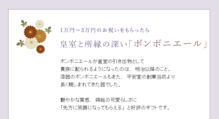 ボンボニエールが皇室の引き出物として
貴族に配られるようになったのは、明治以降のこと。漆器のボンボニエールもまた、平安堂の創業当初より
長く親しまれてきた器でした。
艶やかな質感、漆塗ならではの温かみ、蒔絵の可愛らしさに「先方に笑顔になってもらえる」と好評のギフトです。
