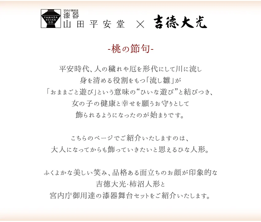-桃の節句-  その起源は平安時代に遡ります。  人の穢れや厄を形代にして川に流し 身を清める役割をもつ「流し雛」が 「おままごと遊び」という意味の“ひいな遊び”と結びつき、 女の子の健康と幸せを願うお守りとして 飾られるようになったのが始まりです。  こちらのページでご紹介いたしますのは、 大人になってからも飾っていきたいと思えるひな人形。  ふくよかな美しい笑み、品格ある面立ちのお顔が印象的な 吉徳大光・柿沼人形と 宮内庁御用達の漆器舞台セットをご紹介いたします。
