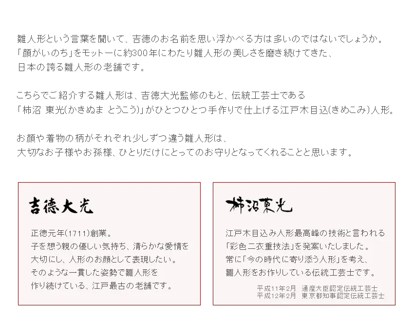 雛人形という言葉を聞いて、吉徳のお名前を思い浮かべる方は多いのではないでしょうか。  「顔がいのち」をモットーに約300年にわたり雛人形の美しさを磨き続けてきた、 日本の誇る雛人形の老舗です。  こちらでご紹介する雛人形は、吉徳大光監修のもと、伝統工芸士である 「柿沼 東光(かきぬま とうこう)」がひとつひとつ手作りで仕上げる江戸木目込(きめこみ)人形。  お顔や着物の柄がそれぞれ少しずつ違う雛人形は、 大切なお子様やお孫様、ひとりだけにとってのお守りとなってくれることと思います。