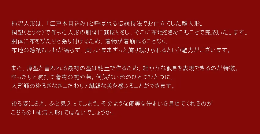 柿沼人形は、「江戸木目込み」と呼ばれる伝統技法でお仕立てした雛人形。 桐塑（とうそ）で作った人形の胴体に筋彫りをし、そこに布地をきめこむことで完成いたします。 胴体に布をぴたりと張り付けるため、着物が着崩れることなく、 布地の絵柄もしわが寄らず、美しいままずっと飾り続けられるという魅力がございます。  また、原型と言われる最初の型は粘土で作るため、細やかな動きを表現できるのが特徴。 ゆったりと波打つ着物の裾や帯。何気ない形のひとつひとつに、 人形師のゆるぎなきこだわりと繊細な美を感じることができます。  後ろ姿にさえ、ふと見入ってしまう。そのような優美な佇まいを見せてくれるのが こちらの「柿沼人形」ではないでしょうか。